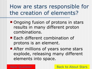 How are stars responsible for
the creation of elements?
 Ongoing fusion of protons in stars
  results in many different proton
  combinations.
 Each different combination of
  protons is an element.
 After millions of years some stars
  explode, releasing many different
  elements into space.
Next Question         Back to About Stars
 