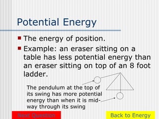 Potential Energy
 The energy of position.
 Example: an eraser sitting on a
  table has less potential energy than
  an eraser sitting on top of an 8 foot
  ladder.
    The pendulum at the top of
    its swing has more potential
    energy than when it is mid-
    way through its swing
Next Question                      Back to Energy
 