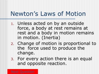 Newton’s Laws of Motion
1.   Unless acted on by an outside
     force, a body at rest remains at
     rest and a body in motion remains
     in motion. (Inertia)
2.   Change of motion is proportional to
     the force used to produce the
     change.
3.   For every action there is an equal
     and opposite reaction.
Next Question
 