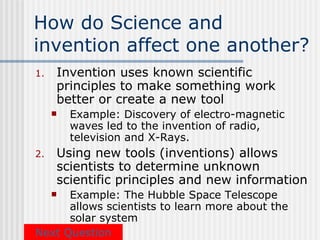 How do Science and
invention affect one another?
1.   Invention uses known scientific
     principles to make something work
     better or create a new tool
        Example: Discovery of electro-magnetic
         waves led to the invention of radio,
         television and X-Rays.
2.   Using new tools (inventions) allows
     scientists to determine unknown
     scientific principles and new information
     Example: The Hubble Space Telescope
      allows scientists to learn more about the
      solar system
Next Question
 