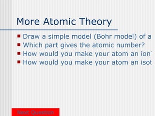 More Atomic Theory
   Draw a simple model (Bohr model) of an
   Which part gives the atomic number?
   How would you make your atom an ion?
   How would you make your atom an isoto




Next Question
 