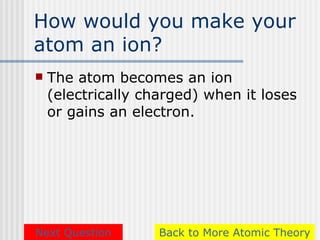How would you make your
atom an ion?
   The atom becomes an ion
    (electrically charged) when it loses
    or gains an electron.




Next Question       Back to More Atomic Theory
 