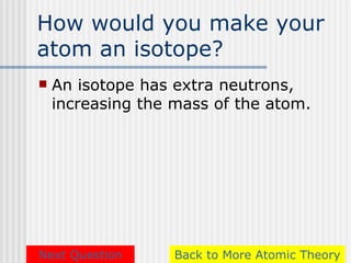 How would you make your
atom an isotope?
   An isotope has extra neutrons,
    increasing the mass of the atom.




Next Question      Back to More Atomic Theory
 