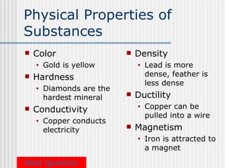 Physical Properties of
Substances
   Color                     Density
    •   Gold is yellow         •   Lead is more
   Hardness                       dense, feather is
                                   less dense
    •   Diamonds are the
        hardest mineral       Ductility
   Conductivity               •   Copper can be
                                   pulled into a wire
    •   Copper conducts
        electricity           Magnetism
                               •   Iron is attracted to
                                   a magnet

Next Question
 
