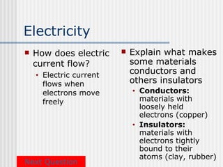 Electricity
   How does electric         Explain what makes
    current flow?              some materials
    •   Electric current
                               conductors and
        flows when             others insulators
        electrons move         •   Conductors:
        freely                     materials with
                                   loosely held
                                   electrons (copper)
                               •   Insulators:
                                   materials with
                                   electrons tightly
                                   bound to their
                                   atoms (clay, rubber)
Next Question
 