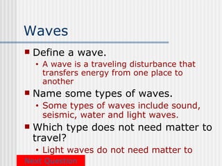Waves
   Define a wave.
    •   A wave is a traveling disturbance that
        transfers energy from one place to
        another
   Name some types of waves.
    •   Some types of waves include sound,
        seismic, water and light waves.
   Which type does not need matter to
    travel?
    •Light waves do not need matter to
Next travel
      Question
 