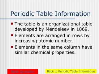 Periodic Table Information
 The table is an organizational table
  developed by Mendeleev in 1869.
 Elements are arranged in rows by
  increasing atomic number.
 Elements in the same column have
  similar chemical properties.



Next Question   Back to Periodic Table Information
 