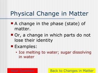 Physical Change in Matter
 A change in the phase (state) of
  matter.
 Or, a change in which parts do not
  lose their identity
 Examples:
    •   Ice melting to water; sugar dissolving
        in water


Next Question           Back to Changes in Matter
 