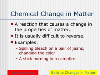 Chemical Change in Matter
 A reaction that causes a change in
  the properties of matter.
 It is usually difficult to reverse.
 Examples:
    •   Spilling bleach on a pair of jeans,
        changing the color.
    •   A stick burning in a campfire.


Next Question            Back to Changes in Matter
 