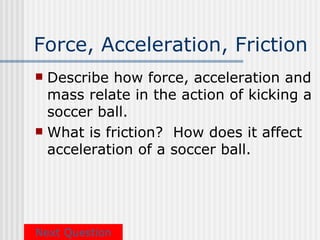 Force, Acceleration, Friction
 Describe how force, acceleration and
  mass relate in the action of kicking a
  soccer ball.
 What is friction? How does it affect
  acceleration of a soccer ball.




Next Question
 