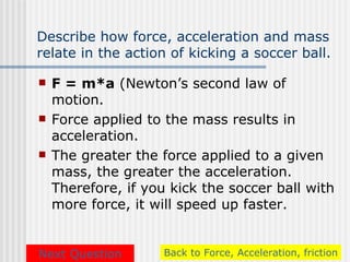 Describe how force, acceleration and mass
relate in the action of kicking a soccer ball.

   F = m*a (Newton’s second law of
    motion.
   Force applied to the mass results in
    acceleration.
   The greater the force applied to a given
    mass, the greater the acceleration.
    Therefore, if you kick the soccer ball with
    more force, it will speed up faster.


Next Question        Back to Force, Acceleration, friction
 