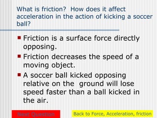 What is friction? How does it affect
acceleration in the action of kicking a soccer
ball?

 Friction is a surface force directly
  opposing.
 Friction decreases the speed of a
  moving object.
 A soccer ball kicked opposing
  relative on the ground will lose
  speed faster than a ball kicked in
  the air.
Next Question      Back to Force, Acceleration, friction
 