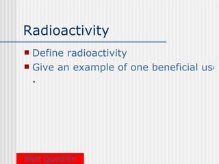 Radioactivity
 Define radioactivity
 Give an example of one beneficial use
  .




Next Question
 