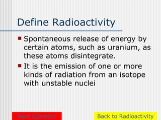 Define Radioactivity
 Spontaneous release of energy by
  certain atoms, such as uranium, as
  these atoms disintegrate.
 It is the emission of one or more
  kinds of radiation from an isotope
  with unstable nuclei



Next Question        Back to Radioactivity
 