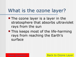 What is the ozone layer?
 The ozone layer is a layer in the
  stratosphere that absorbs ultraviolet
  rays from the sun
 This keeps most of the life-harming
  rays from reaching the Earth’s
  surface



Next Question          Back to Ozone Layer
 