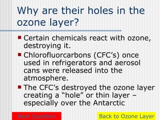Why are their holes in the
ozone layer?
 Certain chemicals react with ozone,
  destroying it.
 Chlorofluorcarbons (CFC’s) once
  used in refrigerators and aerosol
  cans were released into the
  atmosphere.
 The CFC’s destroyed the ozone layer
  creating a “hole” or thin layer –
  especially over the Antarctic
Next Question        Back to Ozone Layer
 