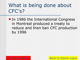 What is being done about
CFC’s?
   In 1986 the International Congress
    in Montreal produced a treaty to
    reduce and then ban CFC production
    by 1996




Next Question          Back to Ozone Layer
 