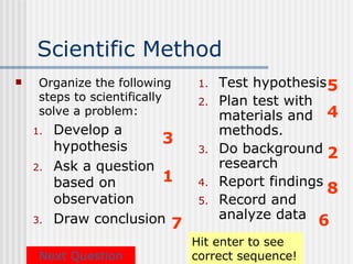 Scientific Method
    Organize the following     1.   Test hypothesis 5
     steps to scientifically    2.   Plan test with
     solve a problem:                materials and 4
    1.   Develop a                   methods.
         hypothesis
                        3
                                3.   Do background 2
    2.   Ask a question              research
         based on       1       4.   Report findings
                                                     8
         observation            5.   Record and
    3.   Draw conclusion 7           analyze data 6
                               Hit enter to see
     Next Question             correct sequence!
 