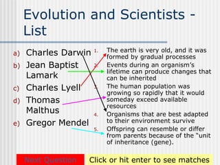 Evolution and Scientists -
     List
                           The earth is very old, and it was
a)   Charles Darwin   1.
                           formed by gradual processes
b)   Jean Baptist     2.   Events during an organism’s
                           lifetime can produce changes that
     Lamark                can be inherited
c)   Charles Lyell    3.   The human population was
                           growing so rapidly that it would
d)   Thomas                someday exceed available
                           resources
     Malthus          4.   Organisms that are best adapted
e)   Gregor Mendel         to their environment survive
                      5.   Offspring can resemble or differ
                           from parents because of the “unit
                           of inheritance (gene).

     Next Question   Click or hit enter to see matches
 