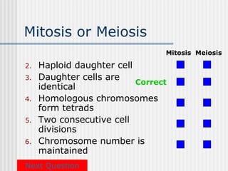 Mitosis or Meiosis
                                 Mitosis Meiosis

2.   Haploid daughter cell
3.   Daughter cells are
                           Correct
     identical
4.   Homologous chromosomes
     form tetrads
5.   Two consecutive cell
     divisions
6.   Chromosome number is
     maintained
Next Question
 