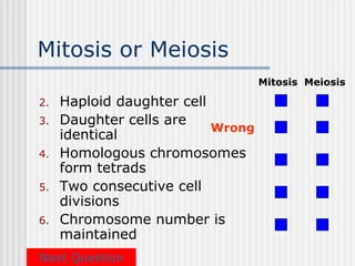 Mitosis or Meiosis
                                   Mitosis Meiosis

2.   Haploid daughter cell
3.   Daughter cells are
                           Wrong
     identical
4.   Homologous chromosomes
     form tetrads
5.   Two consecutive cell
     divisions
6.   Chromosome number is
     maintained
Next Question
 