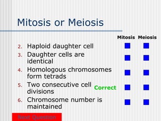 Mitosis or Meiosis
                                    Mitosis Meiosis

2.   Haploid daughter cell
3.   Daughter cells are
     identical
4.   Homologous chromosomes
     form tetrads
5.   Two consecutive cell Correct
     divisions
6.   Chromosome number is
     maintained
Next Question
 
