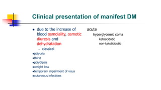 Clinical presentation of manifest DM
 due to the increase of
blood osmolality, osmotic
diuresis and
dehydratation
– classical
polyuria
thirst
polydipsia
weight loss
temporary impairment of visus
cutaneous infections
acute
hyperglycemic coma
ketoacidotic
non-ketoticidotic
 