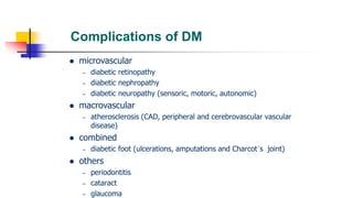 Complications of DM
 microvascular
– diabetic retinopathy
– diabetic nephropathy
– diabetic neuropathy (sensoric, motoric, autonomic)
 macrovascular
– atherosclerosis (CAD, peripheral and cerebrovascular vascular
disease)
 combined
– diabetic foot (ulcerations, amputations and Charcot´s joint)
 others
– periodontitis
– cataract
– glaucoma
 