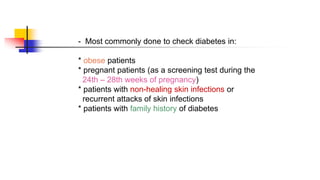 - Most commonly done to check diabetes in:
* obese patients
* pregnant patients (as a screening test during the
24th – 28th weeks of pregnancy)
* patients with non-healing skin infections or
recurrent attacks of skin infections
* patients with family history of diabetes
 