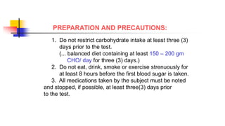 PREPARATION AND PRECAUTIONS:
1. Do not restrict carbohydrate intake at least three (3)
days prior to the test.
(... balanced diet containing at least 150 – 200 gm
CHO/ day for three (3) days.)
2. Do not eat, drink, smoke or exercise strenuously for
at least 8 hours before the first blood sugar is taken.
3. All medications taken by the subject must be noted
and stopped, if possible, at least three(3) days prior
to the test.
 
