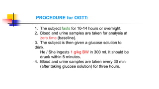 PROCEDURE for OGTT:
1. The subject fasts for 10-14 hours or overnight.
2. Blood and urine samples are taken for analysis at
zero time (baseline).
3. The subject is then given a glucose solution to
drink.
He / She ingests 1 g/kg BW in 300 ml. It should be
drunk within 5 minutes.
4. Blood and urine samples are taken every 30 min
(after taking glucose solution) for three hours.
 