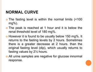 NORMAL CURVE
 The fasting level is within the normal limits (<100
mg%).
 The peak is reached at 1 hour and it is below the
renal threshold level of 180 mg%.
 However it is found to be usually below 150 mg%. It
returns to the fasting levels by 2 hours. Sometimes
there is a greater decrease at 2 hours. than the
original fasting level (dip), which usually returns to
fasting values by 2½ hours.
 All urine samples are negative for glucose innormal
response.
 