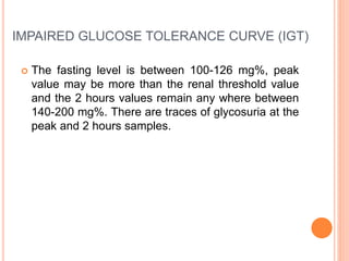 IMPAIRED GLUCOSE TOLERANCE CURVE (IGT)
 The fasting level is between 100-126 mg%, peak
value may be more than the renal threshold value
and the 2 hours values remain any where between
140-200 mg%. There are traces of glycosuria at the
peak and 2 hours samples.
 