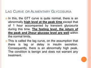 LAG CURVE OR ALIMENTARY GLYCOSURIA
 In this, the GTT curve is quite normal, there is an
abnormally high level at the peak time except that
of 1 hour accompanied by transient glycosuria
during this time. The fasting level, the return of
the peak and 2hour glucose level are well within
the normal limits.
 This is called the lag curve, on the assumption that
there is lag or delay in insulin secretion.
Consequently, there is an abnormally high peak.
The condition is benign and does not warrant any
treatment.
 