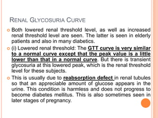 RENAL GLYCOSURIA CURVE
 Both lowered renal threshold level, as well as increased
renal threshold level are seen. The latter is seen in elderly
patients and also in many diabetics.
 (i) Lowered renal threshold: The GTT curve is very similar
to a normal curve except that the peak value is a little
lower than that in a normal curve. But there is transient
glycosuria at this lowered peak, which is the renal threshold
level for these subjects.
 This is usually due to reabsorption defect in renal tubules
so that an appreciable amount of glucose appears in the
urine. This condition is harmless and does not progress to
become diabetes mellitus. This is also sometimes seen in
later stages of pregnancy.
 