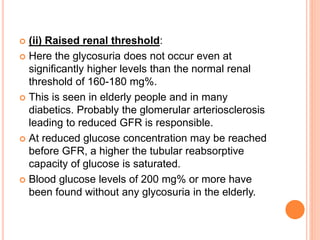  (ii) Raised renal threshold:
 Here the glycosuria does not occur even at
significantly higher levels than the normal renal
threshold of 160-180 mg%.
 This is seen in elderly people and in many
diabetics. Probably the glomerular arteriosclerosis
leading to reduced GFR is responsible.
 At reduced glucose concentration may be reached
before GFR, a higher the tubular reabsorptive
capacity of glucose is saturated.
 Blood glucose levels of 200 mg% or more have
been found without any glycosuria in the elderly.
 