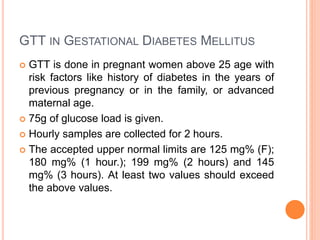 GTT IN GESTATIONAL DIABETES MELLITUS
 GTT is done in pregnant women above 25 age with
risk factors like history of diabetes in the years of
previous pregnancy or in the family, or advanced
maternal age.
 75g of glucose load is given.
 Hourly samples are collected for 2 hours.
 The accepted upper normal limits are 125 mg% (F);
180 mg% (1 hour.); 199 mg% (2 hours) and 145
mg% (3 hours). At least two values should exceed
the above values.
 