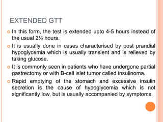 EXTENDED GTT
 In this form, the test is extended upto 4-5 hours instead of
the usual 2½ hours.
 It is usually done in cases characterised by post prandial
hypoglycemia which is usually transient and is relieved by
taking glucose.
 It is commonly seen in patients who have undergone partial
gastrectomy or with B-cell islet tumor called insulinoma.
 Rapid emptying of the stomach and excessive insulin
secretion is the cause of hypoglycemia which is not
significantly low, but is usually accompanied by symptoms.
 