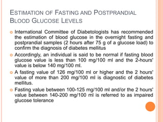 ESTIMATION OF FASTING AND POSTPRANDIAL
BLOOD GLUCOSE LEVELS
 International Committee of Diabetologists has recommended
the estimation of blood glucose in the overnight fasting and
postprandial samples (2 hours after 75 g of a glucose load) to
confirm the diagnosis of diabetes mellitus
 Accordingly, an individual is said to be normal if fasting blood
glucose value is less than 100 mg/100 ml and the 2-hours'
value is below 140 mg/100 ml.
 A fasting value of 126 mg/100 ml or higher and the 2 hours'
value of more than 200 mg/100 ml is diagnostic of diabetes
mellitus.
 Fasting value between 100-125 mg/100 ml and/or the 2 hours'
value between 140-200 mg/100 ml is referred to as impaired
glucose tolerance
 
