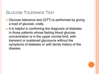GLUCOSE TOLERANCE TEST
 Glucose tolerance test (GTT) is performed by giving
a load of glucose, orally.
 It is helpful in confirming the diagnosis of diabetes
in those patients whose fasting blood glucose
concentration is in the upper normal limit, with
transient or sustained glycosuria without the
symptoms of diabetes or with family history of the
disease.
 