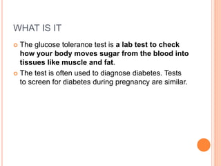 WHAT IS IT
 The glucose tolerance test is a lab test to check
how your body moves sugar from the blood into
tissues like muscle and fat.
 The test is often used to diagnose diabetes. Tests
to screen for diabetes during pregnancy are similar.
 