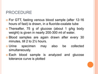 PROCEDURE
 For GTT, fasting venous blood sample (after 12-16
hours of fast) is drawn, in a fluoride-oxalate tube
 Thereafter, 75 g of glucose (about 1 g/kg body
weight) is given in nearly 200-300 ml of water.
 Blood samples are again drawn after every 30
minutes, till 2 to 2½ hours.
 Urine specimen may also be collected
simultaneously.
 Each blood sample is analyzed and glucose
tolerance curve is plotted
 