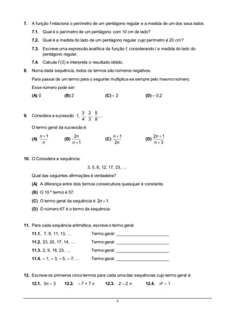 3
7. A função f relaciona o perímetro de um pentágono regular e a medida de um dos seus lados.
7.1. Qual é o perímetro de um pentágono com 10 cm de lado?
7.2. Qual é a medida do lado de um pentágono regular cujo perímetro é 20 cm?
7.3. Escreve uma expressão analítica da função f, considerando l a medida do lado do
pentágono regular.
7.4. Calcula f (3) e interpreta o resultado obtido.
8. Numa dada sequência, todos os termos são números negativos.
Para passar de um termo para o seguinte multiplica-se sempre pelo mesmo número.
Esse número pode ser:
(A) 0 (B) 2 (C) – 2 (D) – 0,2
9. Considera a sucessão
3 2 5
1, , , ,...
4 3 8
O termo geral da sucessão é:
(A)
1n
n
(B)

2
1
n
n
(C)
1
2
n
n
(D)


2 1
3
n
n
10. O Considera a sequência:
3, 5, 8, 12, 17, 23, …
Qual das seguintes afirmações é verdadeira?
(A) A diferença entre dois termos consecutivos quaisquer é constante.
(B) O 10.º termo é 57.
(C) O termo geral da sequência é 2 1n .
(D) O número 67 é o termo da sequência.
11. Para cada sequência aritmética, escreve o termo geral.
11.1. 7, 9, 11, 13, … Termo geral: _______________________
11.2. 23, 20, 17, 14, … Termo geral: _______________________
11.3. 2, 9, 16, 23, … Termo geral: _______________________
11.4. – 1, – 3, – 5, – 7, … Termo geral: _______________________
12. Escreve os primeiros cinco termos para cada uma das sequências cujo termo geral é:
12.1. 5n – 3 12.2. – 7 + 7 n 12.3. 2 – 2 n 12.4. n2
– 1
 
