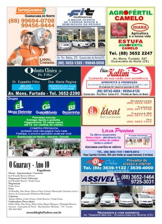 O Guaracy - Ano 10Expediente
Diretor - Superintendente / Comercial
José Ronaldo Bezerra Oliveira
Programação Visual e Editoração
José Ronaldo Bezerra / Eudes Sousa
Diagramação
Eudes Sousa
Fotos
Zé Ronaldo, Dan Seixas, Marcos Farias (Câmara Municipal), Germano Lavor e
Serviço de Comunicação (Prefeitura Municipal).
Colunistas
Adriano Rubim, Carlos Pontes, Cleila Bezerra e Vanda Farias.
Colaboradores (Nesta edição)
Helder Melo, Dan Seixas, Marta Cléia, Raquel Marques e Elisângela Barroso.
Sucursal - Guaraciaba do Norte - Rua Jerônimo Memória - 710 - Centro
(88) 9645.0607
zeronaldogba@yahoo.com.br
 