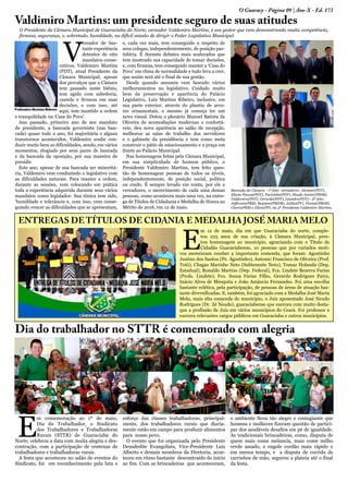 O Guaracy - Página 09 | Ano-X - Ed. 173
Valdimiro Martins: um presidente seguro de suas atitudes
V
ereador de bas-
tante experiência
detentor de oito
mandatos conse-
cutivos, Valdemiro Martins
(PDT), atual Presidente da
Câmara Municipal, apesar
dos percalços que a Câmara
tem passado neste biênio,
tem agido com sabedoria,
cautela e firmeza em suas
decisões, e com isso, até
aqui, tem mantido a ordem
e tranquilidade na ‘Casa do Povo’.
Ano passado, primeiro ano de seu mandato
de presidente, a bancada governista (sua ban-
cada) quase todo o ano, foi majoritária e alguns
transtornos acontecidos, Valdemiro soube con-
duzir muito bem as dificuldades, sendo, em vários
momentos, elogiado por seus pares de bancada
e da bancada da oposição, por sua maneira de
presidir.
Este ano, apesar de sua bancada ser minoritá-
ria, Valdemiro vem conduzindo o legislativo com
as dificuldades naturais. Para manter a ordem,
durante as sessões, vem colocando em prática
toda a experiência adquirida durante seus vários
mandatos como legislador. Sua tônica tem sido,
‘humildade e tolerância e, com isso, vem conse-
guindo vencer as dificuldades que se apresentam,
e, cada vez mais, tem conseguido o respeito de
seus colegas, independentemente, de posição par-
tidária. É durante debates mais acalorados que
tem mostrado sua capacidade de tomar decisões,
e, com firmeza, tem conseguido manter a ‘Casa do
Povo’ em clima de normalidade e tudo leva a crer,
que assim será até o final de sua gestão.
Desde quando assumiu vem fazendo vários
melhoramentos no legislativo. Cuidado muito
bem da preservação e aparência do Palácio
Legislativo, Luiz Martins Ribeiro, inclusive, em
sua parte exterior, através do plantio de arvo-
res ornamentais, o mesmo já começa ter um
novo visual. Dotou o plenário Manoel Batista de
Oliveira de acomodações modernas e confortá-
veis, deu nova aparência ao salão de recepção,
melhorou as salas de trabalho dos servidores
e o gabinete da presidência e tem como meta
construir o pátio de estacionamento e a praça em
frente ao Palácio Municipal.
Nas homenagens feitas pela Câmara Municipal,
em sua simplicidade de homem público, o
Presidente Valdemiro Martins, tem feito ques-
tão de homenagear pessoas de todos os níveis,
independentemente, de posição social, política
ou credo. É sempre levado em conta, por ele e
vereadores, o merecimento de cada uma dessas
pessoas, como aconteceu mais uma vez, na entre-
ga de Títulos de Cidadania e Medalha de Honra ao
Mérito de 2016, em 12 de maio.
O Presidente da Câmara Municipal de Guaraciaba do Norte, vereador Valdemiro Martins, é um gestor que vem demonstrando muita competência,
firmeza, segurança, e, sobretudo, humildade, na difícil missão de dirigir o Poder Legislativo Municipal.
Bancada da Câmara - 1ª foto: vereadores: Alvimar(PDT),
Eliane Passos(PDT), Tacizinho(PDT), Neudo Junior(PSDB),
Valdemiro(PDT), Gerardo(PDT), Leandro(PDT) - 2ª foto:
Jefferson(PRB), Regiane(PMDB), Julião(PV), Vicente(PROS),
Cícero(PRB) e Elton(PP), na 3ª Presidente Valdemiro Martins.
E
m comemoração ao 1º de maio,
Dia do Trabalhador, o Sindicato
dos Trabalhadores e Trabalhadoras
Rurais (STTR) de Guaraciaba do
Norte, celebrou a data com muita alegria e des-
contração, com a participação de centenas de
trabalhadores e trabalhadoras rurais.
A festa que aconteceu no salão de eventos do
Sindicato, foi em reconhecimento pela luta e
esforço das classes trabalhadoras, principal-
mente, dos trabalhadores rurais que diaria-
mente estão em campo para produzir alimentos
para nosso povo.
O evento que foi organizada pelo Presidente
Deusdedite Evangelista, Vice-Presidente Luiz
Alberto e demais membros da Diretoria, acon-
teceu em ritmo bastante descontraído do início
ao fim. Com as brincadeiras que aconteceram,
o ambiente ficou tão alegre e contagiante que
homens e mulheres fizeram questão de partici-
par dos saudáveis desafios em pé de igualdade.
As tradicionais brincadeiras, como, disputa de
quem mais come melancia, mais come milho
verde assado, e engole cordão mais rápido e
em menos tempo, e a disputa de corrida de
carrinhos de mão, segurou a plateia até o final
da festa.
Dia do trabalhador no STTR é comemorado com alegria
ENTREGAS DE TÍTULOS DE CIDANIA E MEDALHA JOSÉ MARIA MELO
E
m 12 de maio, dia em que Guaraciaba do norte, comple-
tou 225 anos de sua criação, à Câmara Municipal, pres-
tou homenagem ao município, agraciando com o Título de
Cidadão Guaraciabense, 10 pessoas que por variados moti-
vos mereceram receber a importante comenda, que foram: Agostinho
Justino dos Santos (Pe. Agostinho), Antonio Francisco de Oliveira (Prof.
Totó), Chagas Marinho Neto (Subtenente Neto), Tomaz Holanda (Dep.
Estadual), Ronaldo Martins (Dep. Federal), Fca. Lindete Bezerra Farias
(Profa. Lindete), Fco. Sousa Farias Filho, Gerardo Rodrigues Paiva,
Inácio Alves de Mesquita e João Amâncio Fernandes. Foi uma escolha
bastante eclética, pela participação, de pessoas de áreas de atuação bas-
tante diversificadas. E, também, foi agraciado com a Medalha José Maria
Melo, mais alta comenda do município, o Juiz aposentado José Neudo
Rodrigues (Dr. Zé Neudo), guaraciabense que exerceu com muito desta-
que a profissão de Juiz em vários municípios do Ceará. Foi professor e
exerceu relevantes cargos públicos em Guaraciaba e outros municípios.
 