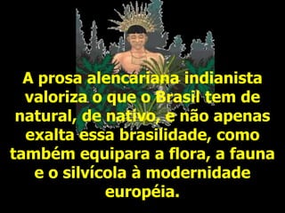 A prosa alencariana indianista
valoriza o que o Brasil tem de
natural, de nativo, e não apenas
exalta essa brasilidade, como
também equipara a flora, a fauna
e o silvícola à modernidade
européia.
 