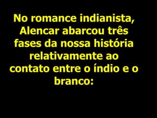 No romance indianista,
Alencar abarcou três
fases da nossa história
relativamente ao
contato entre o índio e o
branco:
 