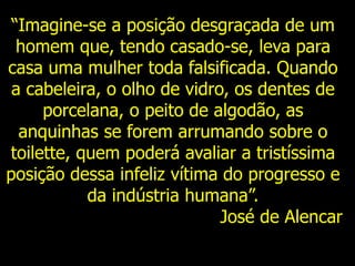 “Imagine-se a posição desgraçada de um
homem que, tendo casado-se, leva para
casa uma mulher toda falsificada. Quando
a cabeleira, o olho de vidro, os dentes de
porcelana, o peito de algodão, as
anquinhas se forem arrumando sobre o
toilette, quem poderá avaliar a tristíssima
posição dessa infeliz vítima do progresso e
da indústria humana”.
José de Alencar
 
