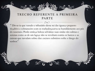TRECHO REFERENTE A PRIMEIRA
PARTE
“ Dir-se-ia que vassalo e tributário desse rei das águas,o pequeno
rio,altivo e sobranceiro com os rochedos,curva-se humildemente aos pés
do suserano. Perde então,a beleza selvática: suas ondas são calmas e
serenas como as de um lago,e não se revoltam contra os barcos e as
canoas que rasvalam sobre elas: escravo submisso sofre o látego do
senhor.”
 