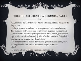 TRECH O REFEREN TE A SEG U N D A PA RTE
“[...],a família de D.Antônio de Mariz estava reunida na margem do
Paquequer.
O lugar em que se achava era uma pequena baixa cavada entre
dois oureiros pedregosos que se elevavam naquelas paisagens[...].
Cecília corria pelo vale perseguindo um lindo colibri,que no vôo
rápido iriava-se de mil cores[...]. Mas afinal,sentindo-se fatigada,foi
recostar-se em um cômoro de relva[...].
De repente,entre o dossel de verdura que cobria esta cena,ouviu-
se um grito vibrante e uma palavra de língua estranha:
-Iara!
É um vocábulo Guarani: significa a senhora[...].
 